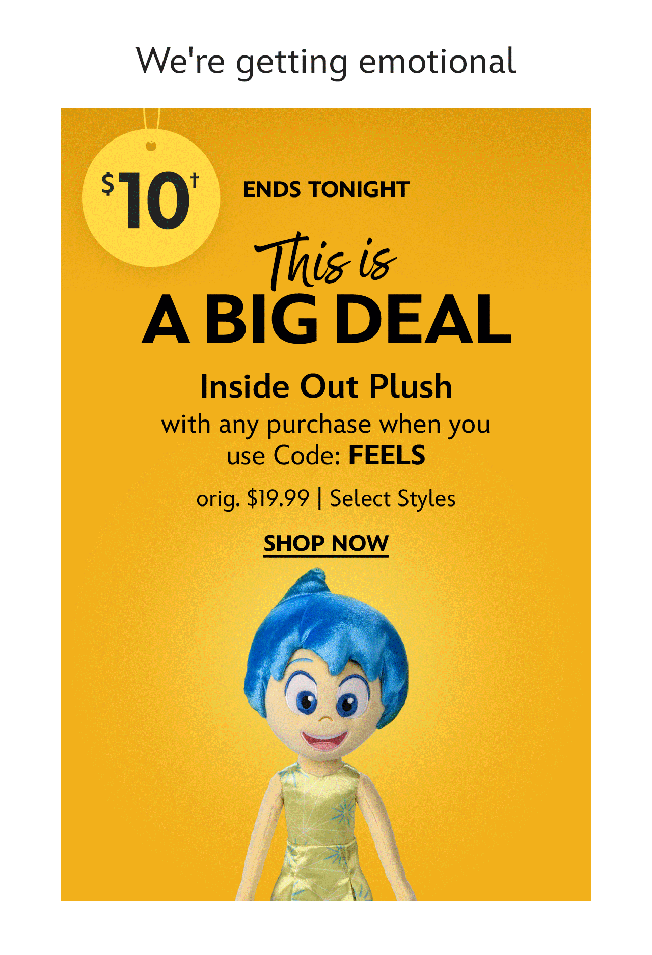 We're getting emotional. Ends Tonight. This Is a Big Deal. $10 Inside Out Plush with any purchase when you use Code: FEELS. orig. $19.99. Select Styles | Shop Now