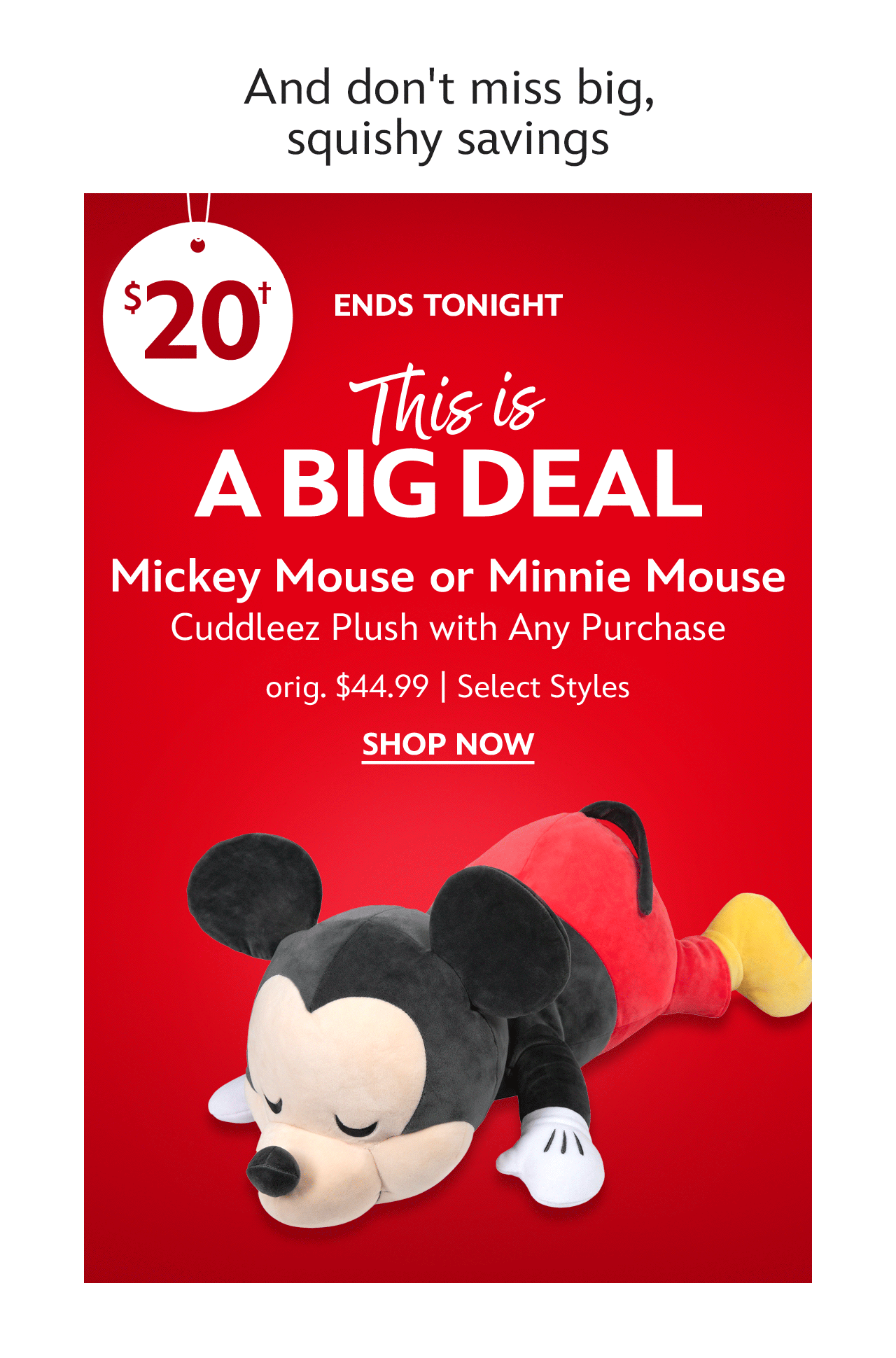 And don't miss big, squishy savings. Ends Tonight. This Is a Big Deal. $20 Mickey Mouse or Minnie Mouse Cuddleez Plush with Any Purchase Orig. $44.99 each. Select Styles  | Shop Now
