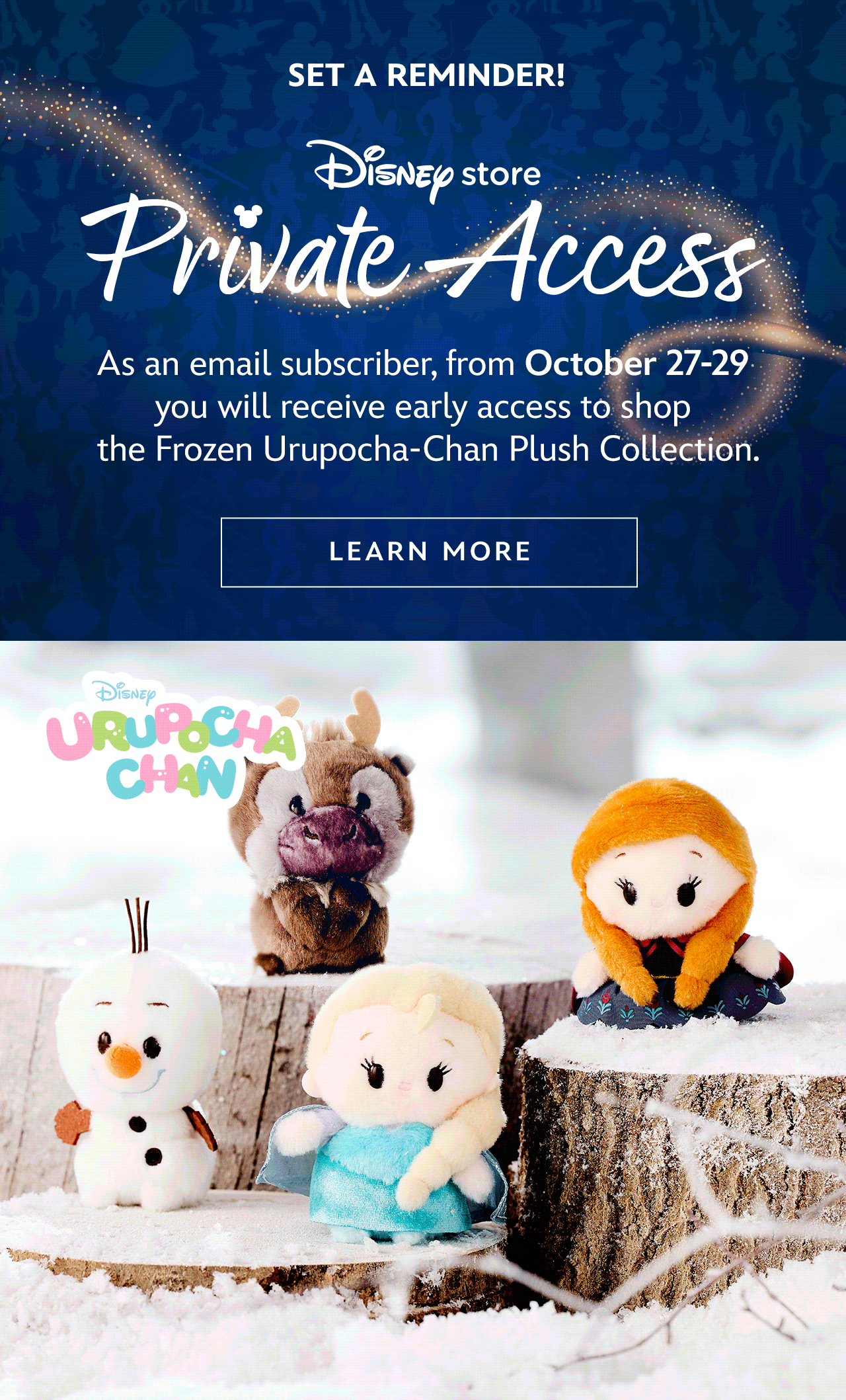 Set a reminder! As an email subscriber, from October 27-29 you will receive early access to shop the Frozen Urupocha-Chan Plush Collection. Just log into your myDisney account for early access. | Learn More