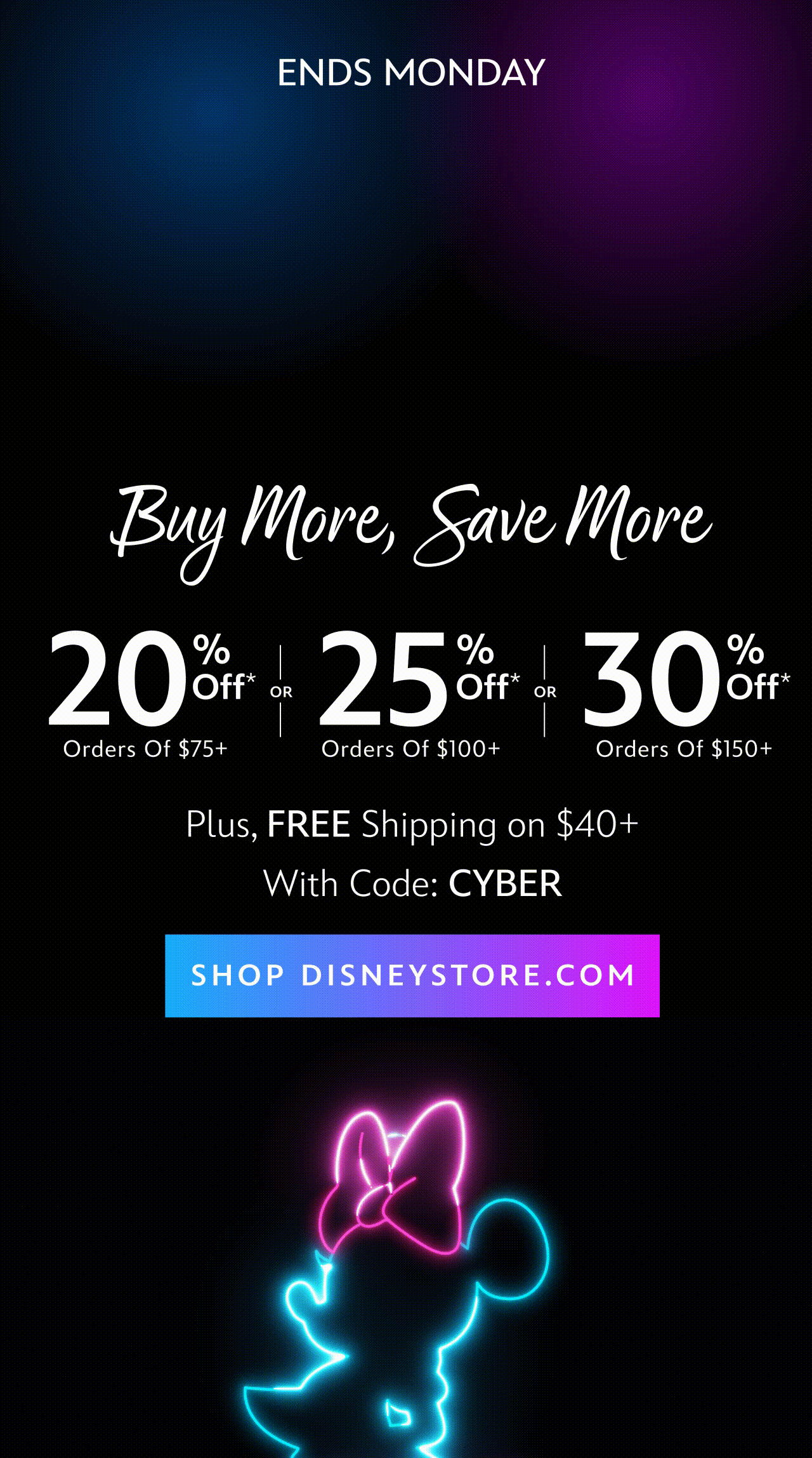 Sitewide. Ends Monday. CYBER MONDAY Buy More, Save More 20% Off Orders of $75+ OR 25% Off Orders of $100+ OR 30% Off Orders of $150+ Plus, FREE Shipping on $40+ With Code: CYBER | Shop DisneyStore.com