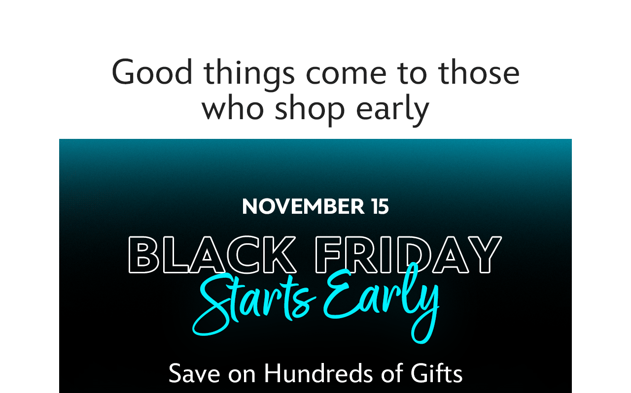 Good things come to those who shop early. November 15. Black Friday Starts Early. Save on Hundreds of Gifts