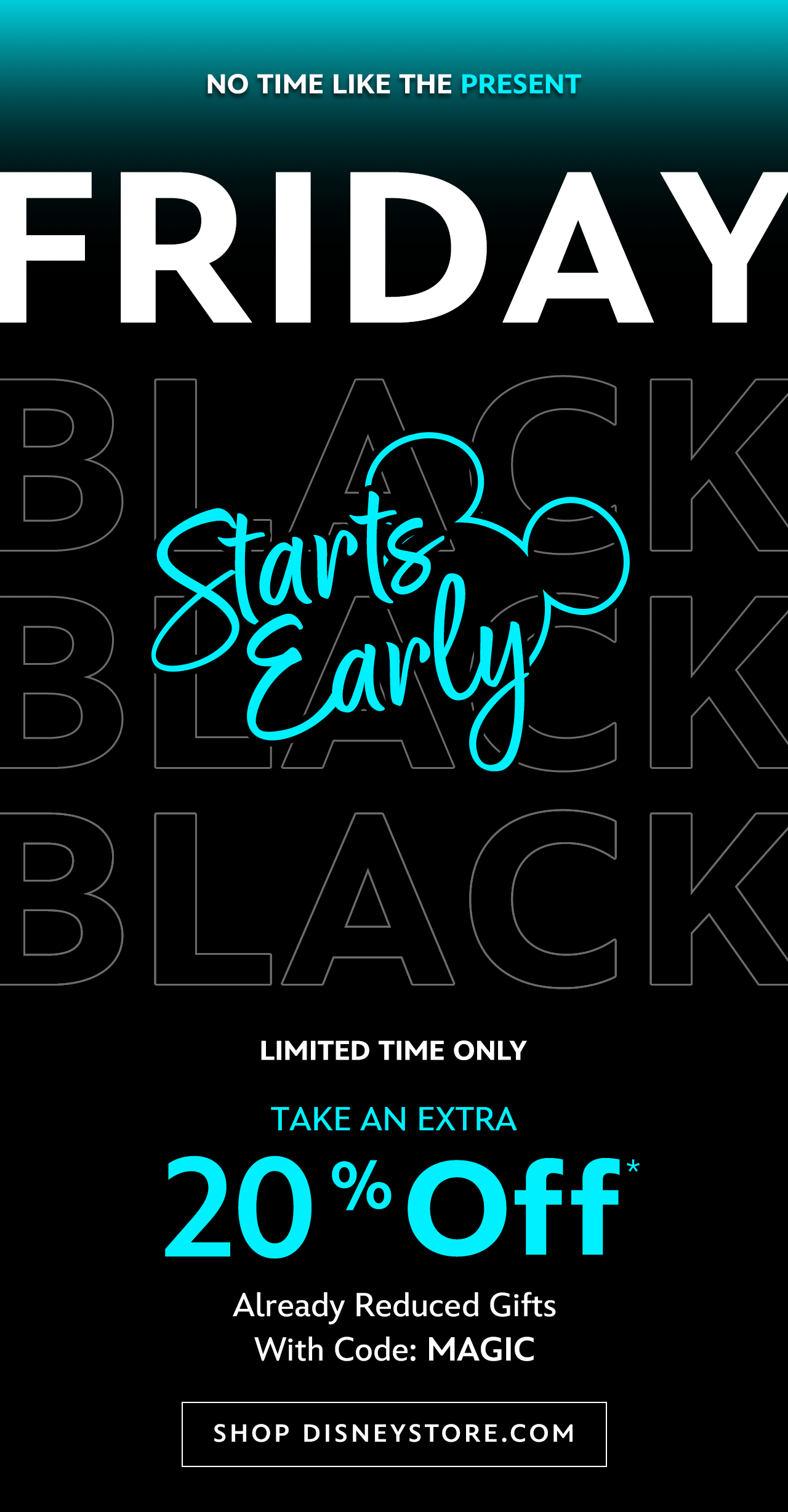 Limited Time Only. Black Friday Early Savings. Take an Extra 20% Off. Already Reduced Gifts. With Code: MAGIC | Shop DisneyStore.com