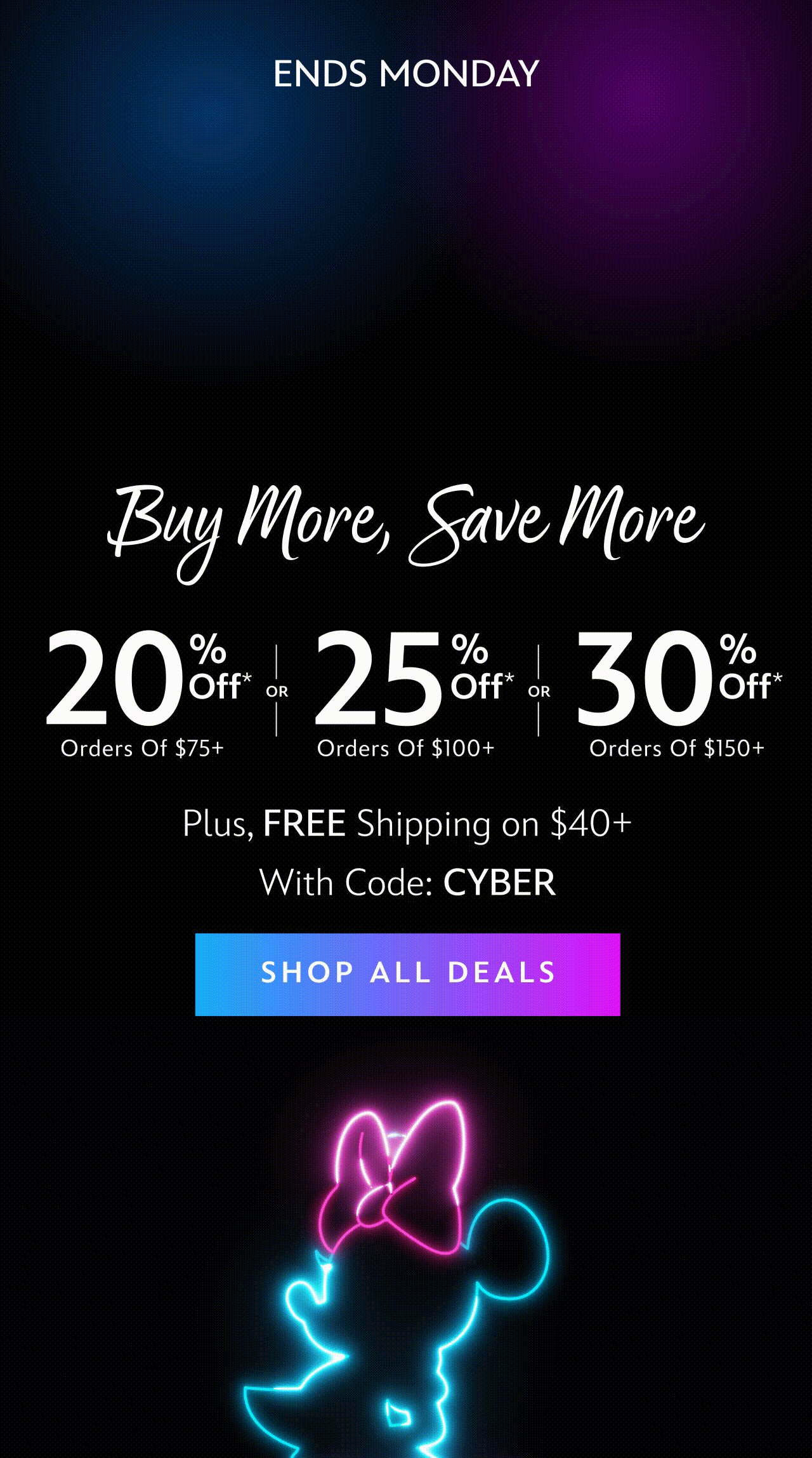 Sitewide. Ends Monday. CYBER MONDAY Buy More, Save More 20% Off Orders of $75+ OR 25% Off Orders of $100+ OR 30% Off Orders of $150+ Plus, FREE Shipping on $40+ With Code: CYBER | Shop All Deals