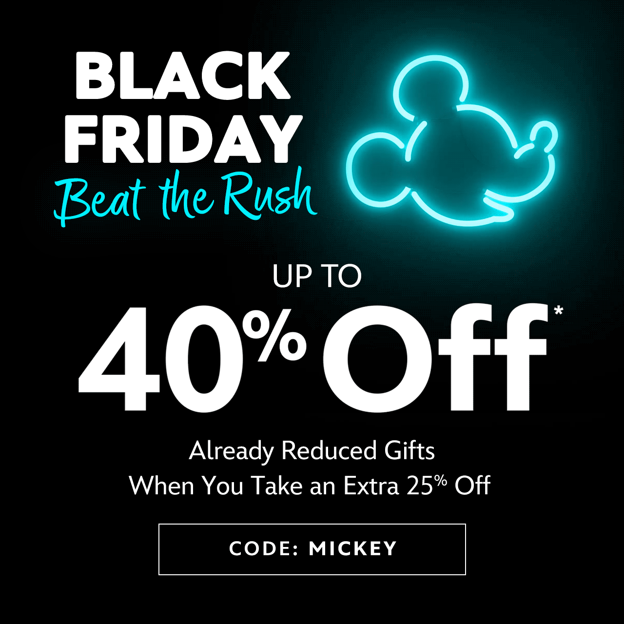 Black Friday Beat the Rush | Up to 40% Off Already Reduced Gifts When You Take an Extra 25% Off | Code: MICKEY