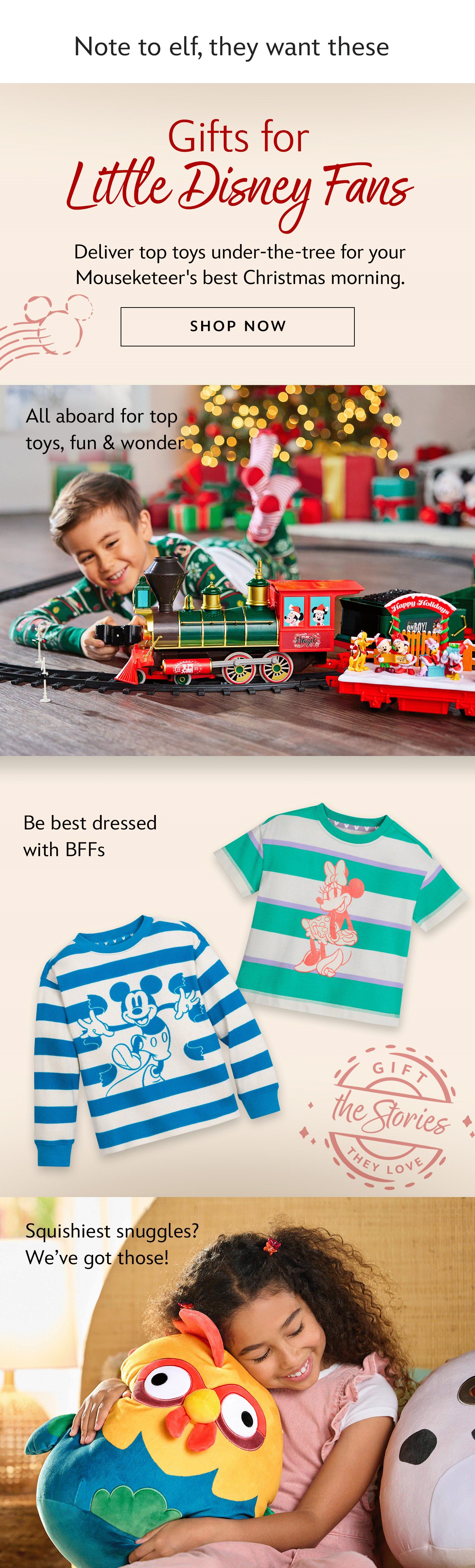 Gifts for Little Disney Fans. Deliver top toys under-the-tree for your Mouseketeer's best Christmas morning.| Shop Now. All aboard for top toys, fun & wonder. Be best dressed with BFFs. Squishiest snuggles? We�ve got those!