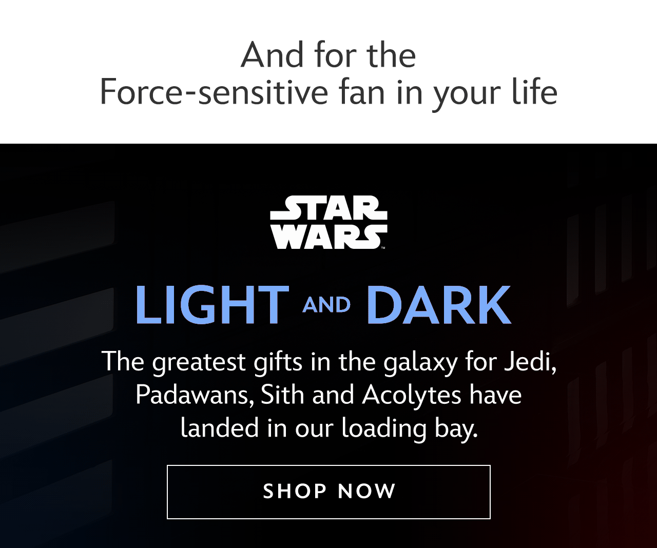 And for the Force-sensitive fan in your life. Light & Dark. The greatest gifts in the galaxy for Jedi, Padawans, Sith and Acolytes have landed in our loading bay. | Shop Now