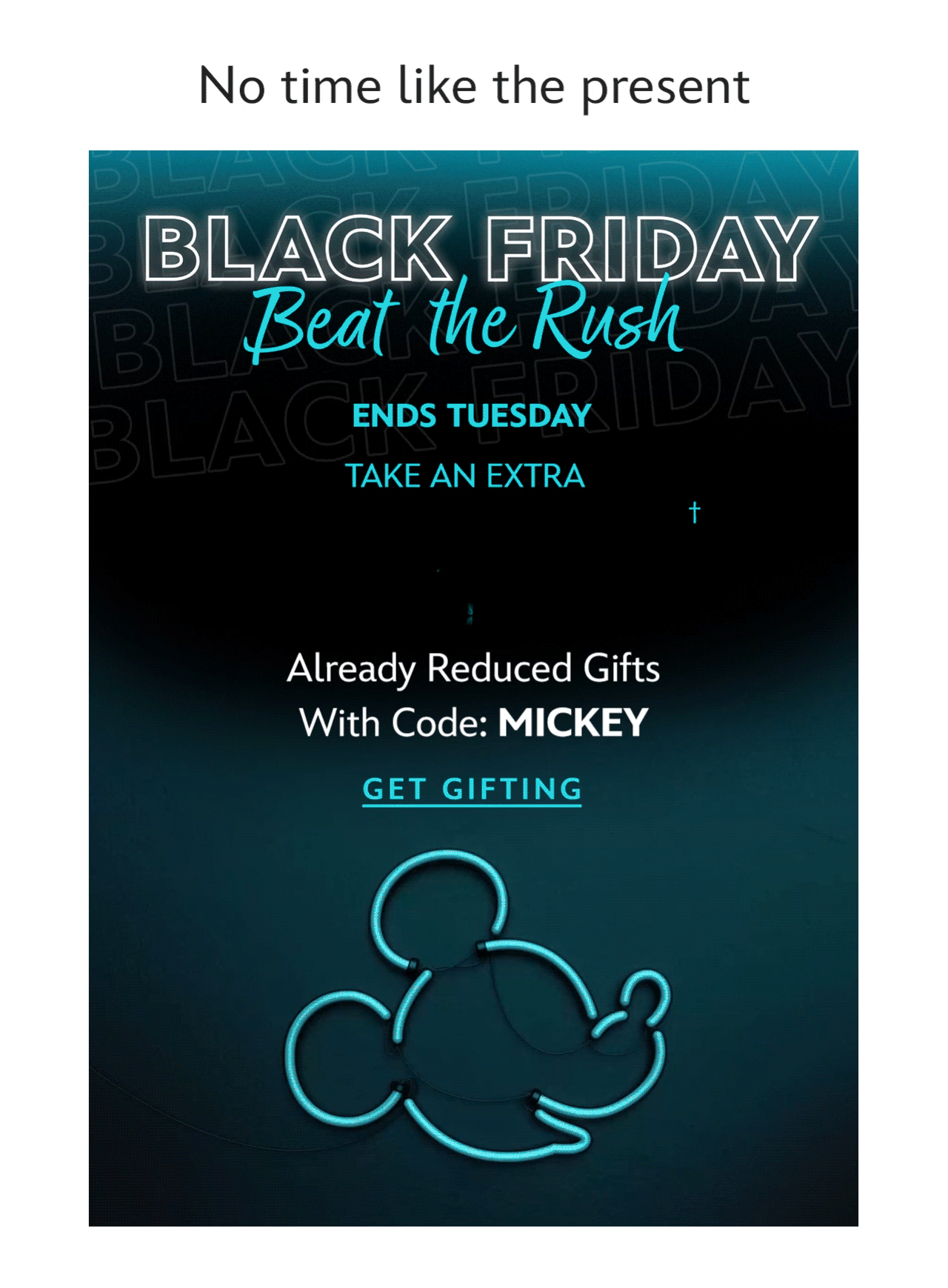 No time like the present. Black Friday Beat the Rush. Extra 25% Off. Already Reduced Gifts with Code: MICKEY | Get Gifting
