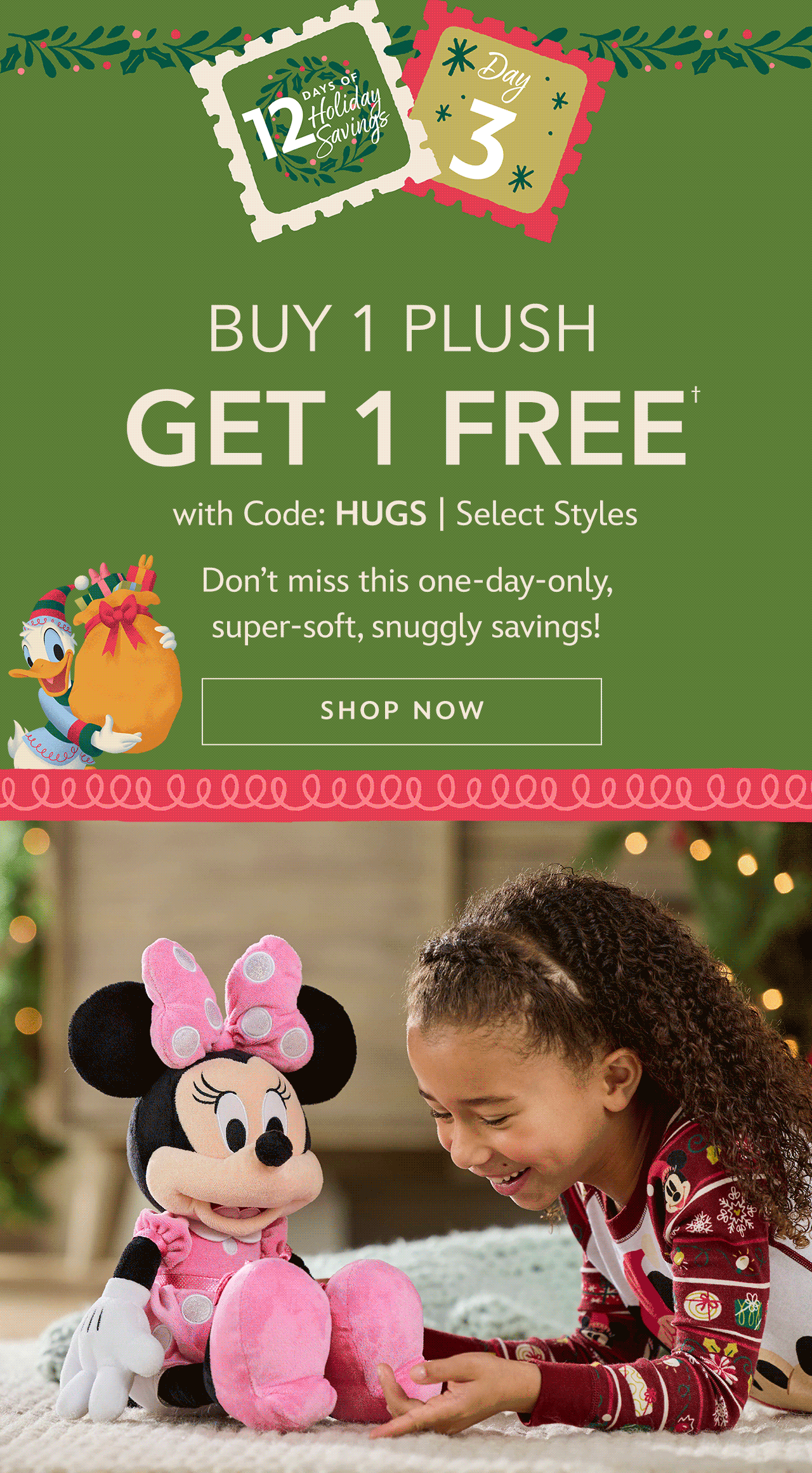 12 Days Day 3. Buy 1 Plush, Get 1 FREE with Code: HUGS | Select Styles. Don�t miss this one-day-only, super-soft, snuggly savings | Shop Now