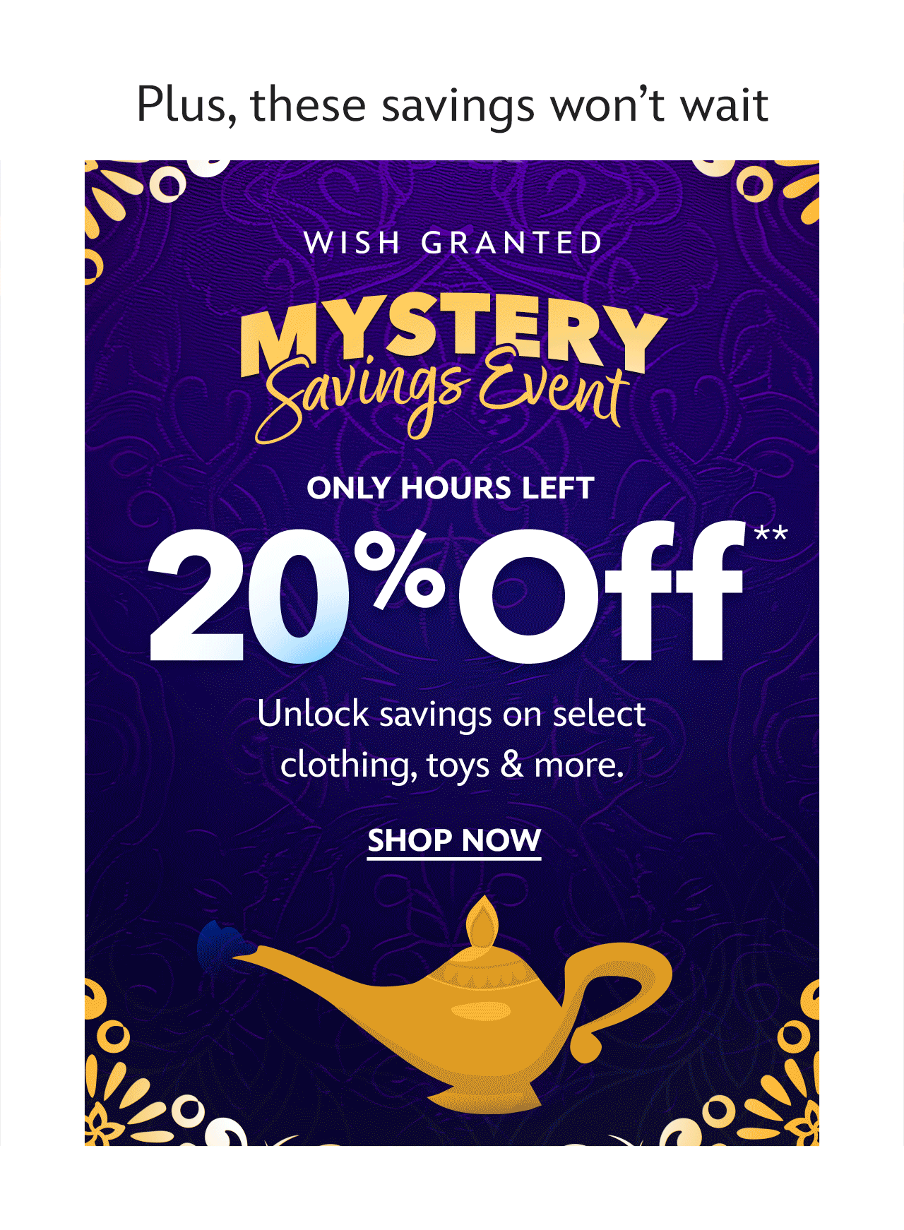 Plus, these savings won�t wait. Mystery Savings Event. Wish Granted. Only Hours Left. Save 20%, 30% or 40%. On Clothing, Toys & More | Shop Now