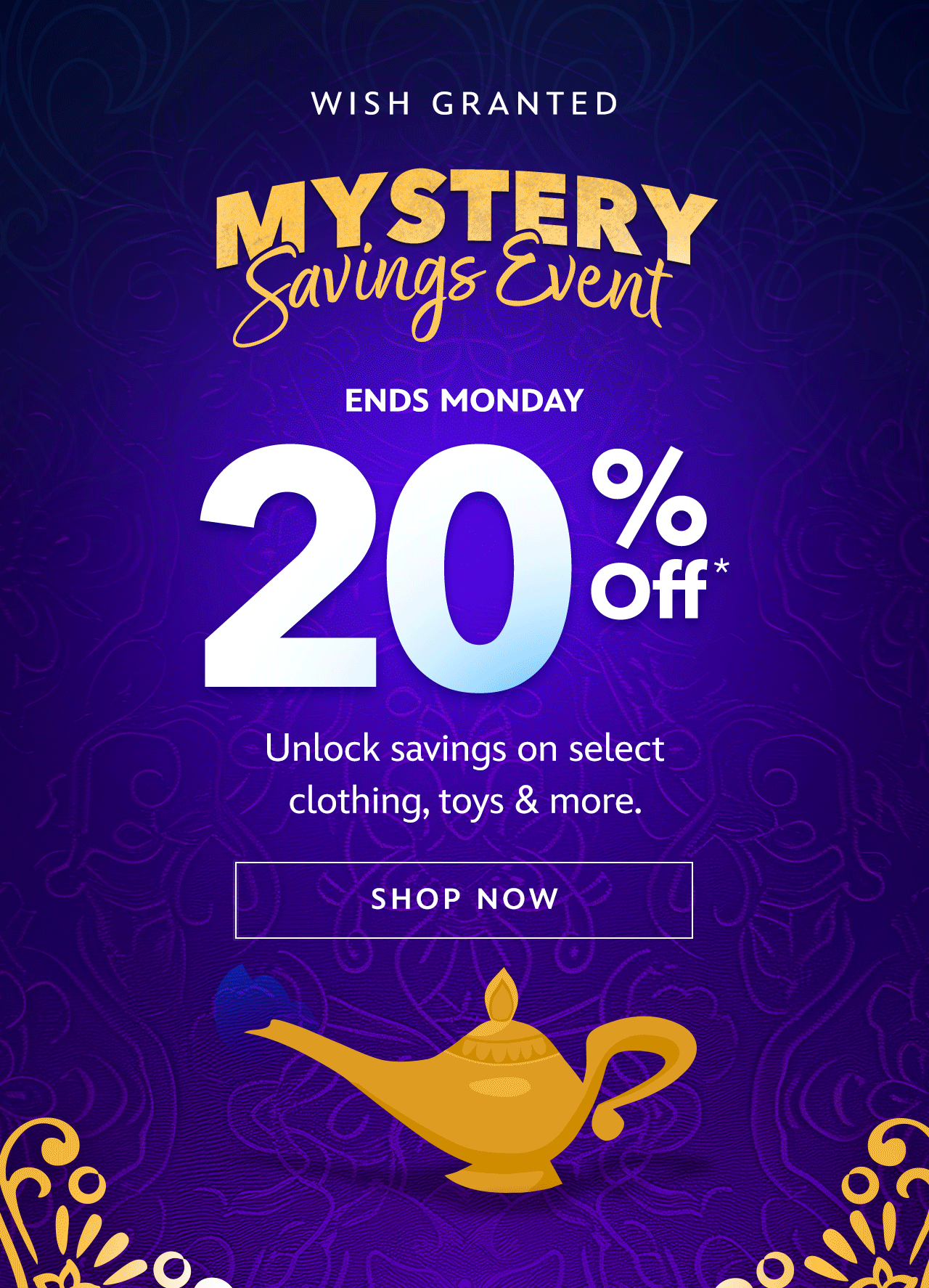 Mystery Savings Event. Wish Granted. Ends Monday. Save 20%, 30% or 40% | On Clothing, Toys & More. Unlock savings on select Clothing, Toys & more.| Shop Now