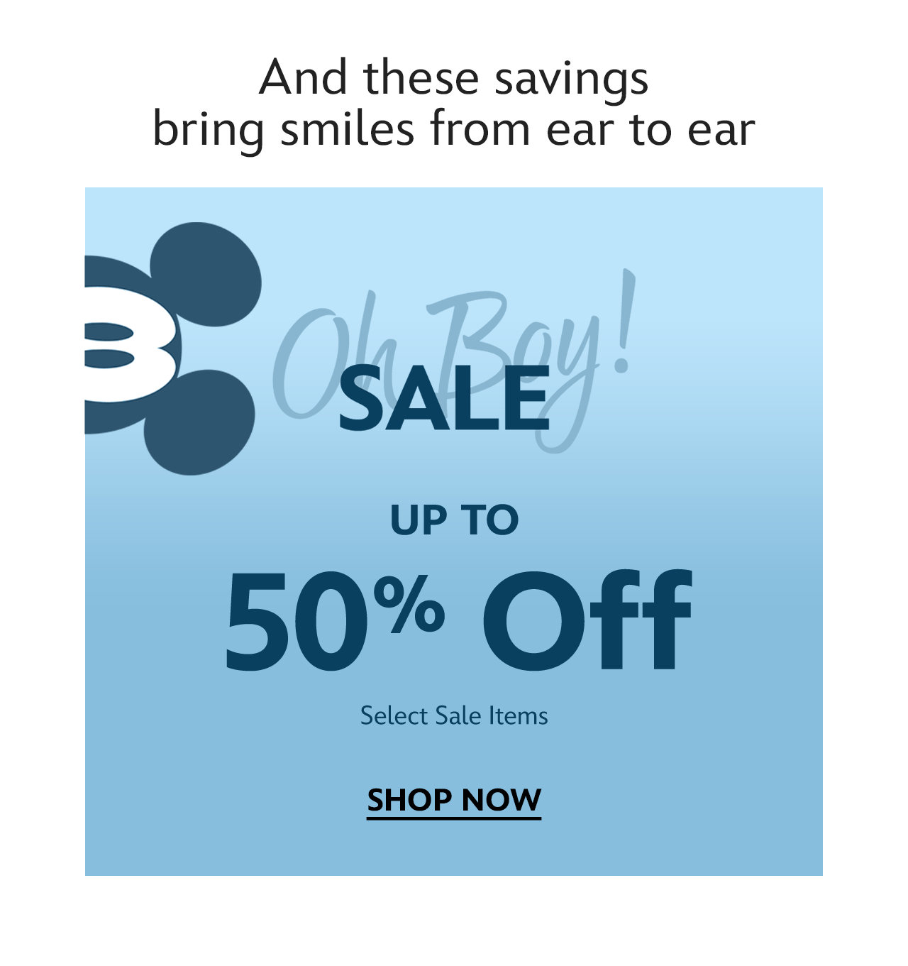 And these savings bring smiles from ear to ear. Oh, Boy! Sale. Up to 50% Off. Select Sale Items | Shop Now