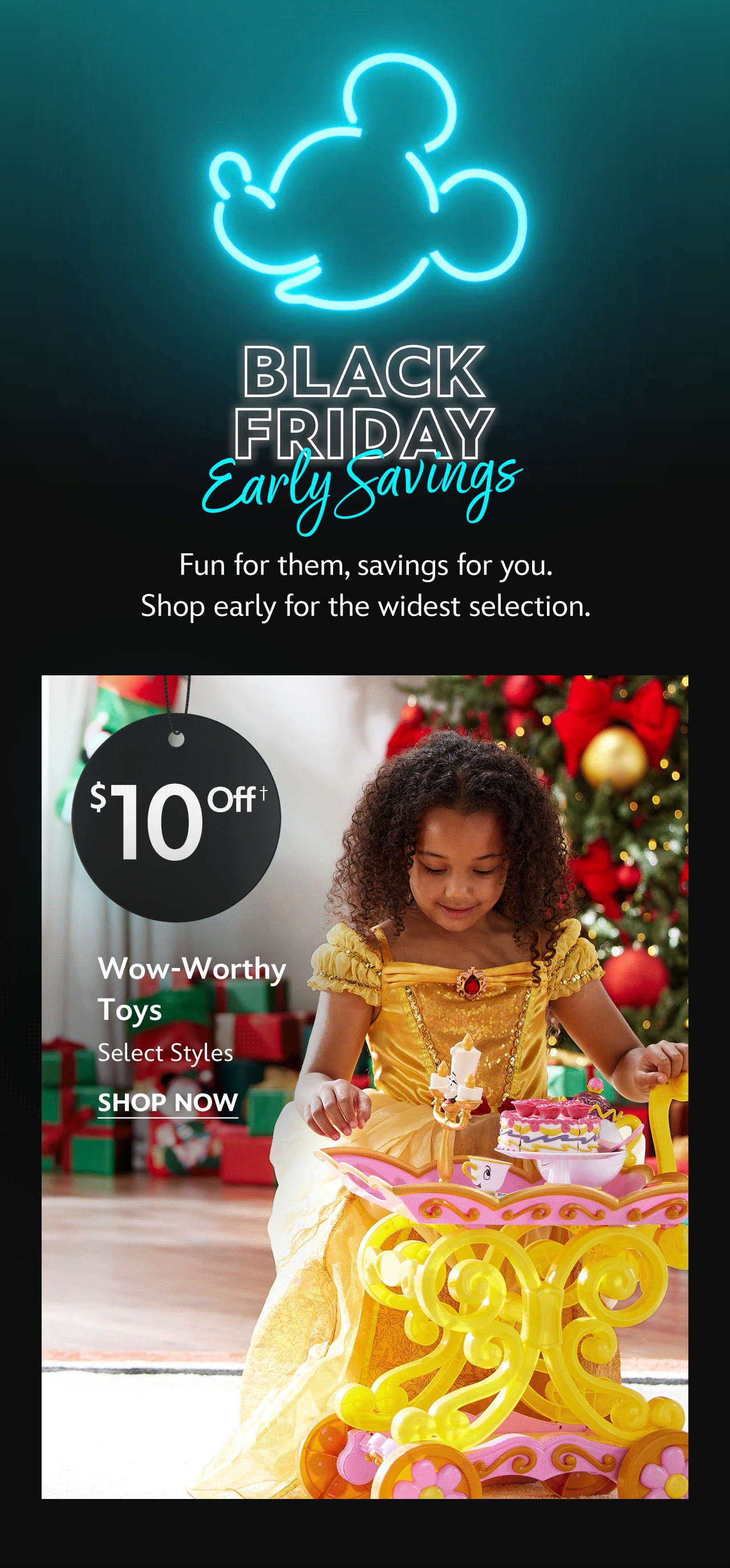 Black Friday Early Savings | Fun for them, savings for you. Shop early for the widest selection. | $10 Off Wow-Worthy Toys | Select Styles | Shop Now