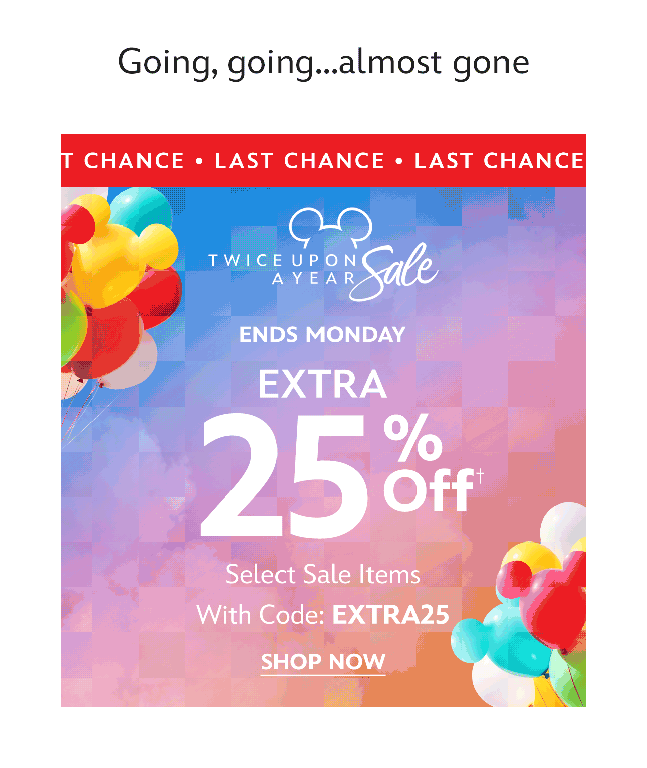 Last Chance. Going, going...almost gone. Ends Monday. Extra 25% Off Select Sale Items With Code: EXTRA25 | Shop Now