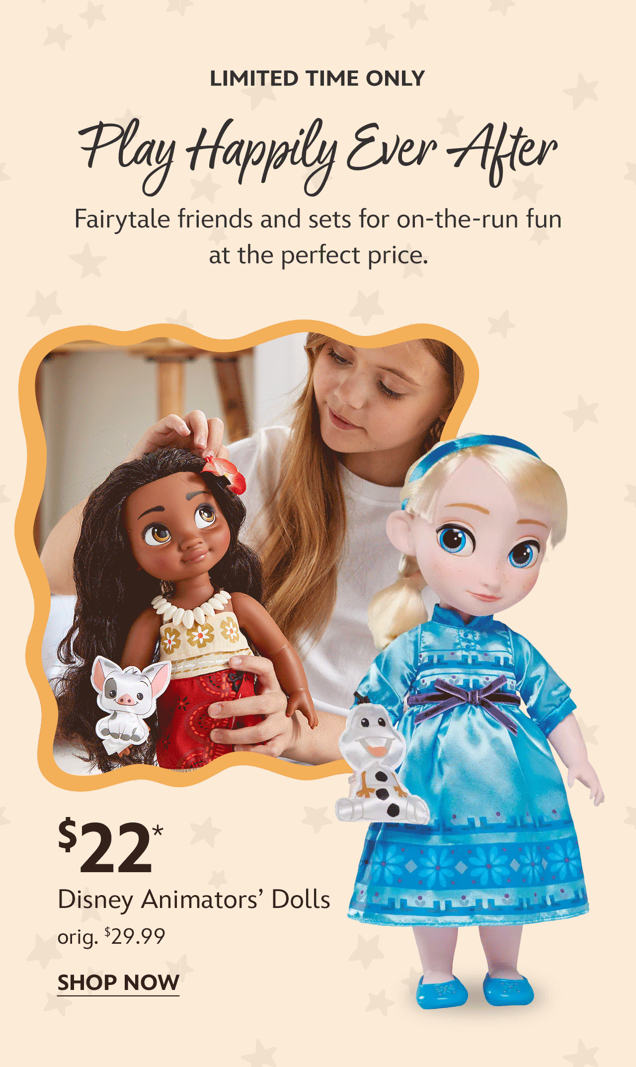 Limited Time Only | Play Happily Ever After | Fairytale friends and sets for on-the-run fun at the perfect price. | $22 Disney Animators� Dolls | orig. $29.99 | Shop Now