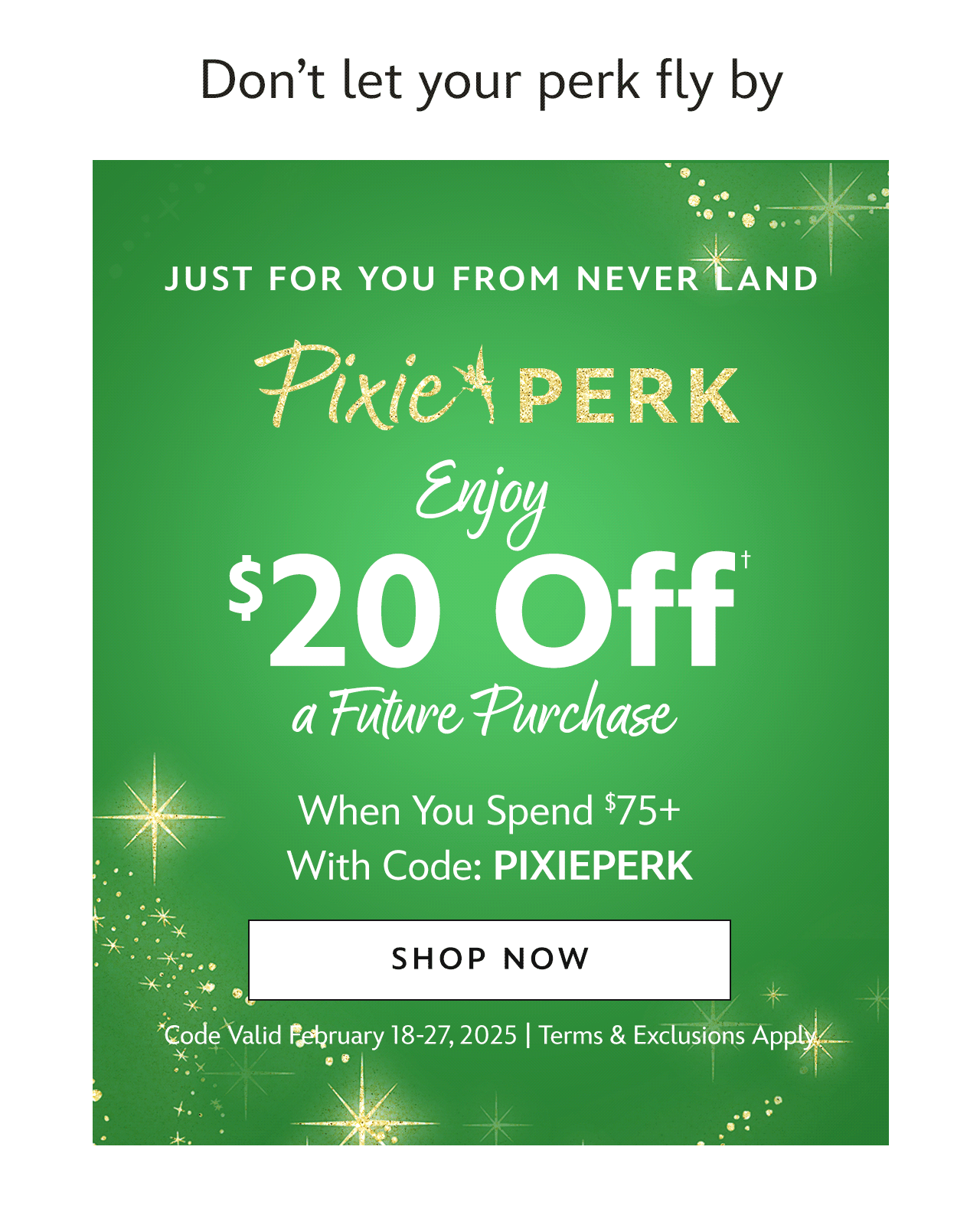 Just For You From: Never Land. Pixie Perk. Enjoy $20 Off* a Future Purchase. Plus, Free Shipping Now When You Spend $75+ With Code: PIXIEPERK | Code Valid February 18-27, 2025 | Terms & Exclusions Apply | Shop Now