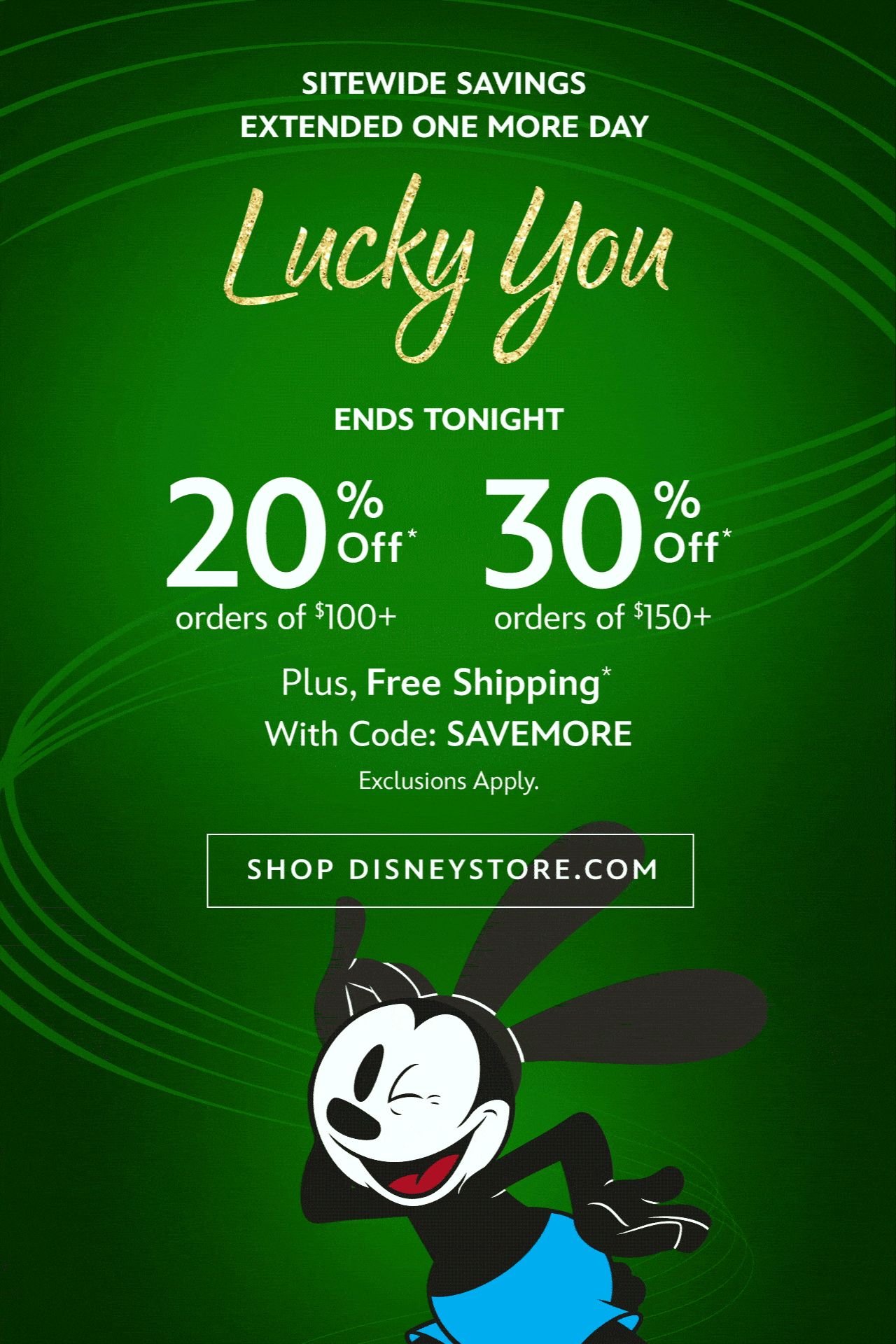 Ends Tonight | SITEWIDE SAVINGS EXTENDED ONE MORE DAY | Lucky You | 30% Off Orders of $150+ | 20% Off Orders of $100+ | Plus, Free Shipping With Code: SAVEMORE | Exclusions Apply. | Shop Disneystore.com