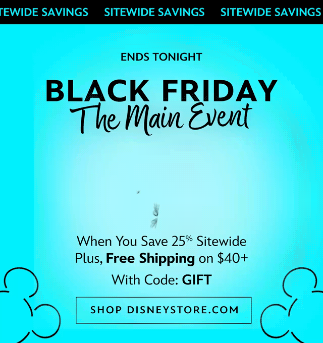Ends Tonight. Black Friday The Main Event. Up to 50% Off When You Save 25% Sitewide Plus, Free Shipping on $40+ With Code: GIFT | Shop DisneyStore.com