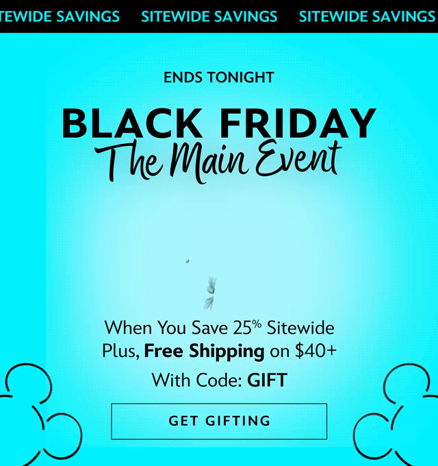 Ends Tonight. Black Friday The Main Event. Up to 50% Off When You Save 25% Sitewide Plus, Free Shipping on $40+ With Code: GIFT | Get Gifting