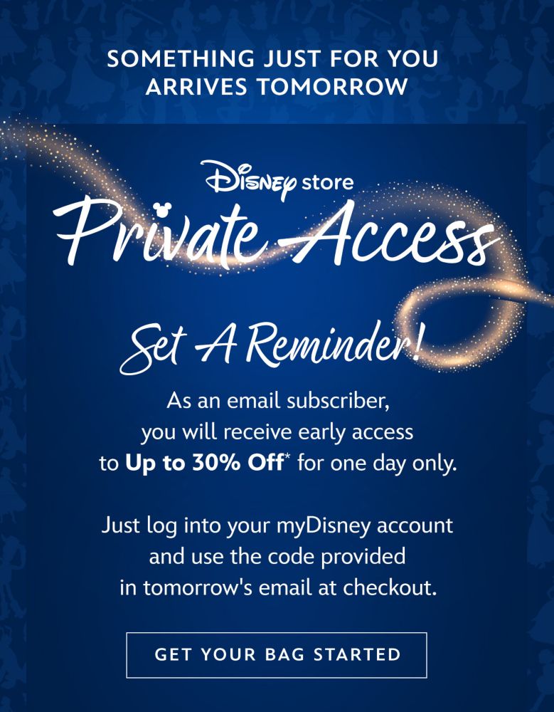 Want in on something just for you? | Private Access | Set a reminder! | As an email subscriber, you will receive early access to Up to 30% Off* for one day only. | Just log into your myDisney account and use the code provided in tomorrow's email at checkout. | Get Your Bag Started