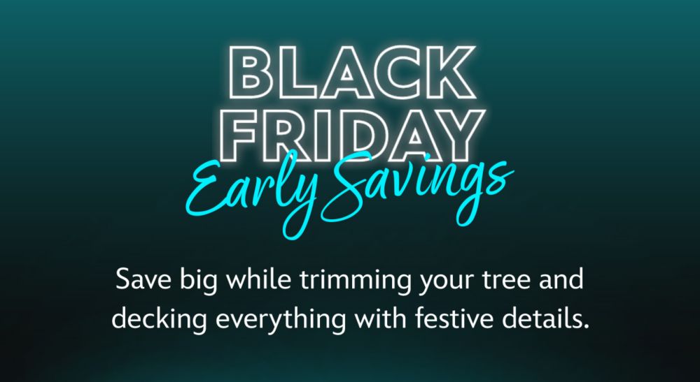 Black Friday Early Savings Save big while trimming your tree and decking everything with festive details