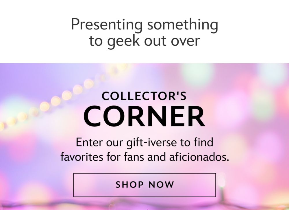 Presenting some things to geek out over. Collector's Corner. Enter our gift-iverse to find favorites for fans and aficionados. | Shop Now