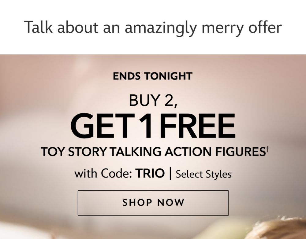 Talk about an amazingly merry offer. Ends Tonight. Buy 2, Get 1 FREE Toy Story Talking Action Figures with Code: TRIO. Select Styles | Shop Now