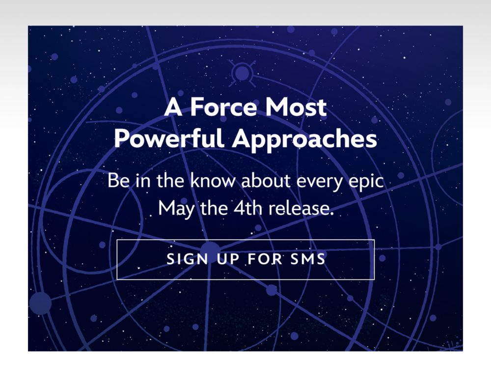 A Force Most Powerful Approaches. Be in the know about every epic May the 4th release. | SIGN UP FOR SMS