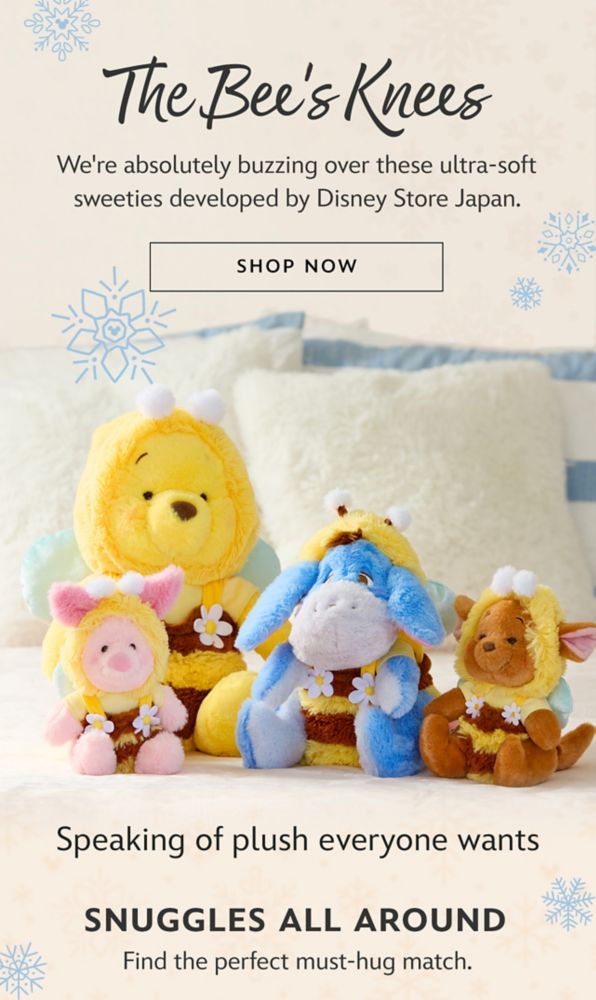 The Bee's Knees | We're absolutely buzzing over these ultra-soft sweeties developed by Disney Store Japan. | Shop Now | Speaking of plush everyone wants | Snuggles All Around | Find the perfect must-hug match.
